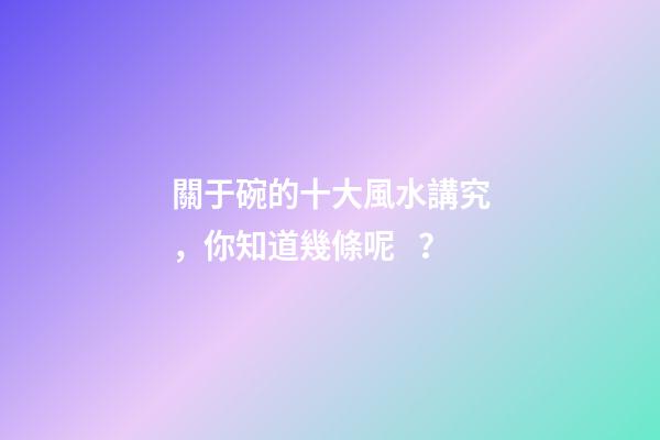 關于碗的十大風水講究，你知道幾條呢？